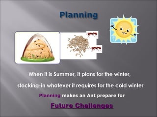When it is Summer, it plans for the winter,

stocking-in whatever it requires for the cold winter
        Planning makes an Ant prepare for

             Future Challenges
 