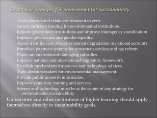 Train, recruit and retain environment experts
    Secure sufficient funding for environmental institutions.
    Reform government institutions and improve interagency coordination
    Improve governance and gender equality.
    Account for the cost of environmental degradation in national accounts.
    Introduce payment systems for ecosystem services and tax reform.
    Phase out environment damaging subsidies.
    Improve national and international regulatory framework.
    Establish mechanisms for science and technology advices.
    Train decision makers for environmental management.
    Provide public access to information.
    Improve extension, training and services.
    Science and technology must be at the center of any strategy for
       environmental sustainability.
Universities and other institutions of higher learning should apply
themselves directly to sustainability goals.
 