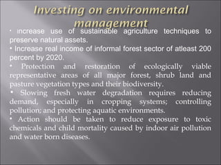 • Increase   use of sustainable agriculture techniques to
preserve natural assets.
• Increase real income of informal forest sector of atleast 200
percent by 2020.
• Protection and restoration of ecologically viable
representative areas of all major forest, shrub land and
pasture vegetation types and their biodiversity.
• Slowing fresh water degradation requires reducing
demand, especially in cropping systems; controlling
pollution; and protecting aquatic environments.
• Action should be taken to reduce exposure to toxic
chemicals and child mortality caused by indoor air pollution
and water born diseases.
 