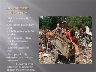 • Get Safe water 1in 5
lakhs.
•One billion live in Dry
land.
•1.2 billion live in Rs 50
per day
• Poor families often
lack the resources
required.
• Limited access to
credit
• Poor people rely
extensively on natural
resources.
          However over
extraction of resources
disrupt the environment
 