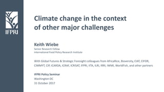 Climate change in the context
of other major challenges
With Global Futures & Strategic Foresight colleagues from AfricaRice, Bioversity, CIAT, CIFOR,
CIMMYT, CIP, ICARDA, ICRAF, ICRISAT, IFPRI, IITA, ILRI, IRRI, IWMI, WorldFish, and other partners
IFPRI Policy Seminar
Washington DC
31 October 2017
Keith Wiebe
Senior Research Fellow
International Food Policy Research Institute
 