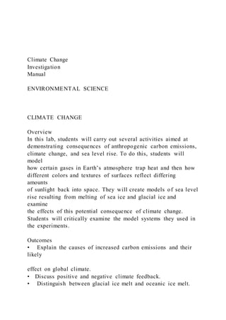 Climate Change
Investigation
Manual
ENVIRONMENTAL SCIENCE
CLIMATE CHANGE
Overview
In this lab, students will carry out several activities aimed at
demonstrating consequences of anthropogenic carbon emissions,
climate change, and sea level rise. To do this, students will
model
how certain gases in Earth’s atmosphere trap heat and then how
different colors and textures of surfaces reflect differing
amounts
of sunlight back into space. They will create models of sea level
rise resulting from melting of sea ice and glacial ice and
examine
the effects of this potential consequence of climate change.
Students will critically examine the model systems they used in
the experiments.
Outcomes
• Explain the causes of increased carbon emissions and their
likely
effect on global climate.
• Discuss positive and negative climate feedback.
• Distinguish between glacial ice melt and oceanic ice melt.
 