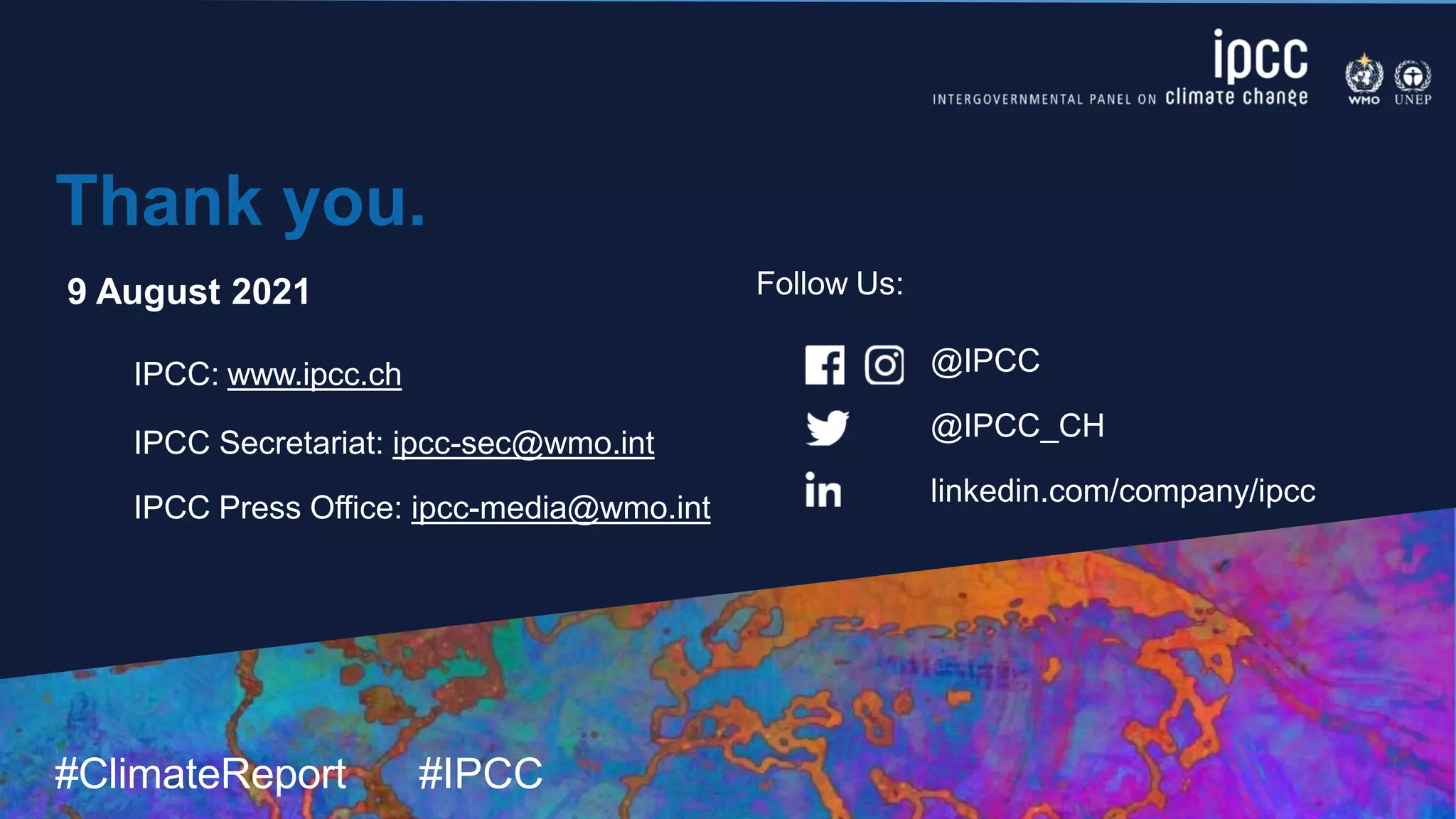 #ClimateReport #IPCC
@IPCC
@IPCC_CH
linkedin.com/company/ipcc
Thank you.
9 August 2021
IPCC: www.ipcc.ch
IPCC Secretariat: ipcc-sec@wmo.int
IPCC Press Office: ipcc-media@wmo.int
Follow Us:
 