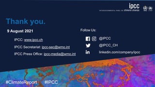 #ClimateReport #IPCC
@IPCC
@IPCC_CH
linkedin.com/company/ipcc
Thank you.
9 August 2021
IPCC: www.ipcc.ch
IPCC Secretariat: ipcc-sec@wmo.int
IPCC Press Office: ipcc-media@wmo.int
Follow Us:
 