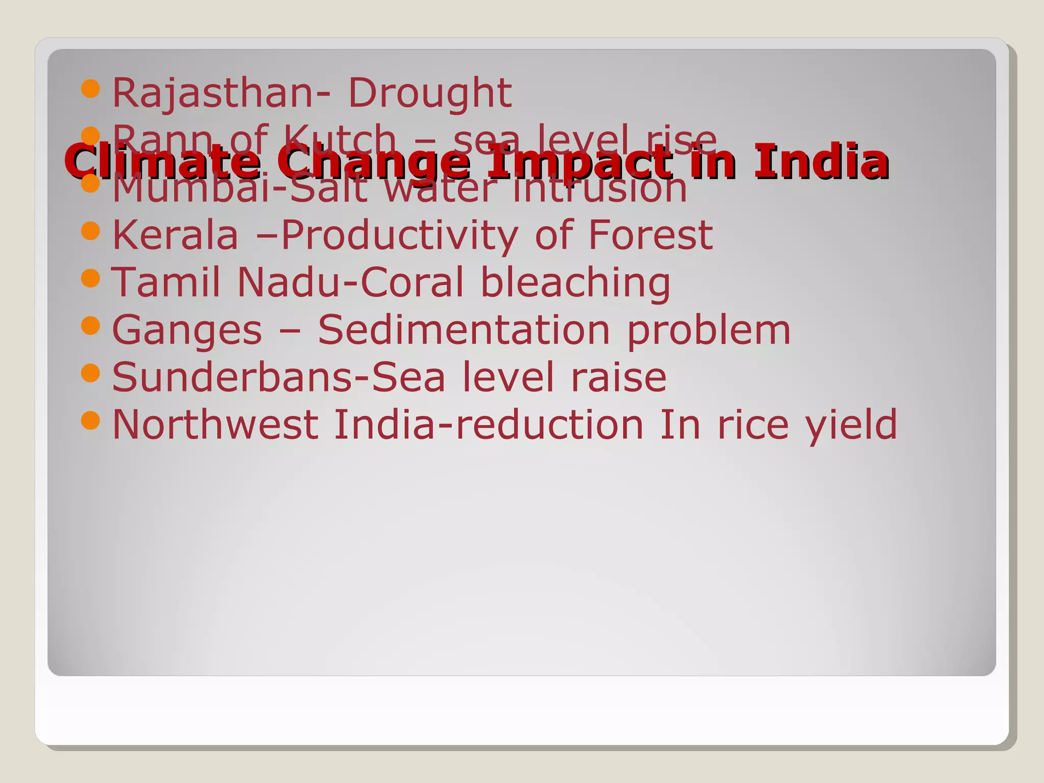 Climate Change Impact in IndiaClimate Change Impact in India
Rajasthan- Drought
Rann of Kutch – sea level rise
Mumbai-Salt water intrusion
Kerala –Productivity of Forest
Tamil Nadu-Coral bleaching
Ganges – Sedimentation problem
Sunderbans-Sea level raise
Northwest India-reduction In rice yield
 
