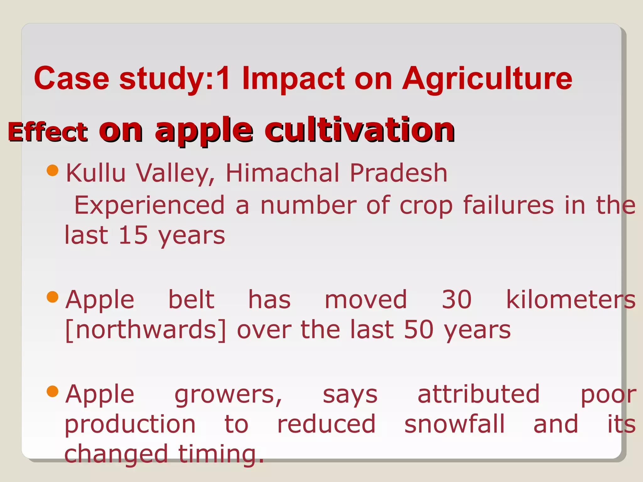 EffectEffect on apple cultivationon apple cultivation
Kullu Valley, Himachal Pradesh
Experienced a number of crop failures in the
last 15 years
Apple belt has moved 30 kilometers
[northwards] over the last 50 years
Apple growers, says attributed poor
production to reduced snowfall and its
changed timing.
Case study:1 Impact on Agriculture
 