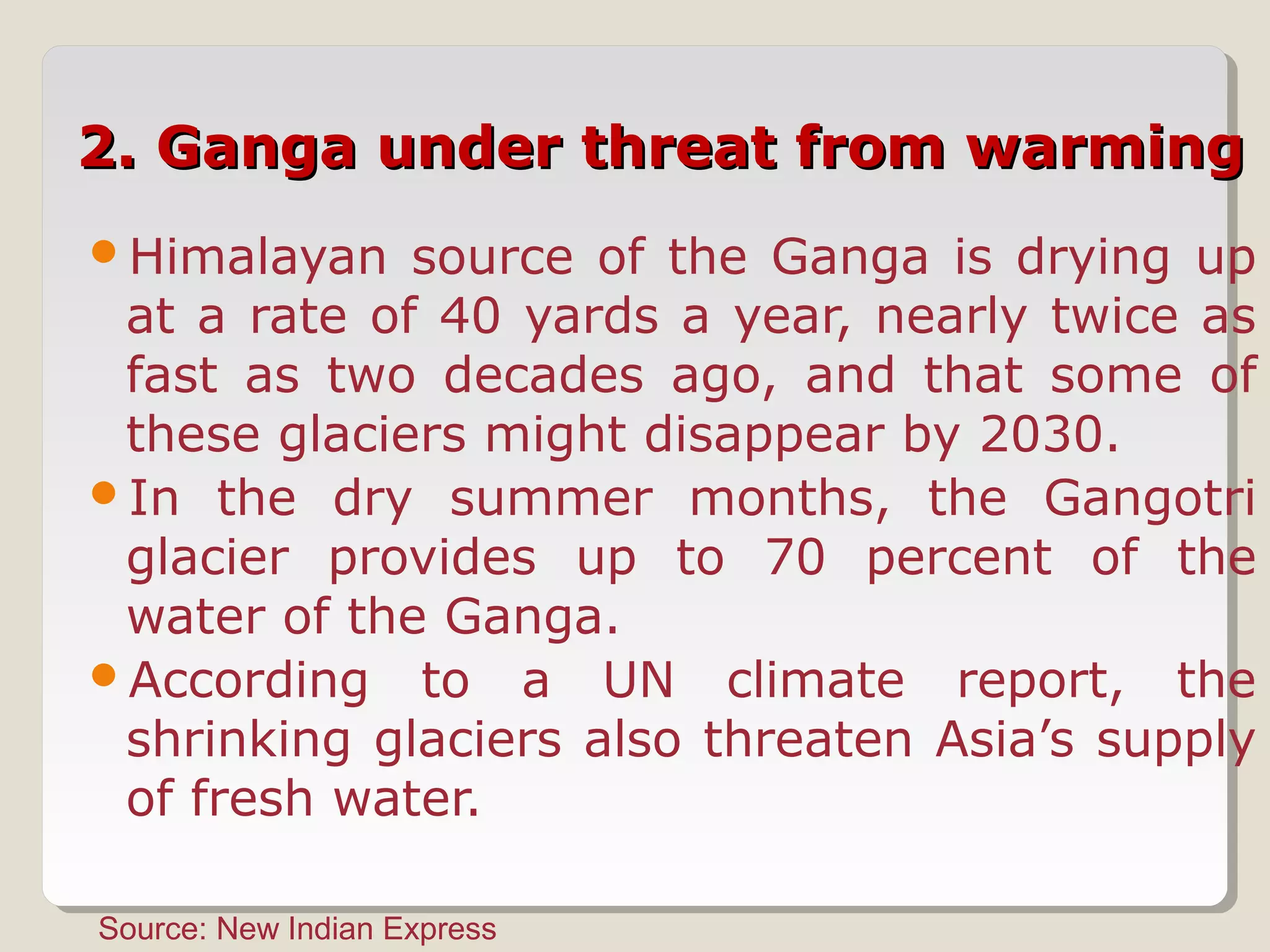 2. Ganga under threat from warming2. Ganga under threat from warming
Himalayan source of the Ganga is drying up
at a rate of 40 yards a year, nearly twice as
fast as two decades ago, and that some of
these glaciers might disappear by 2030.
In the dry summer months, the Gangotri
glacier provides up to 70 percent of the
water of the Ganga.
According to a UN climate report, the
shrinking glaciers also threaten Asia’s supply
of fresh water.
Source: New Indian Express
 