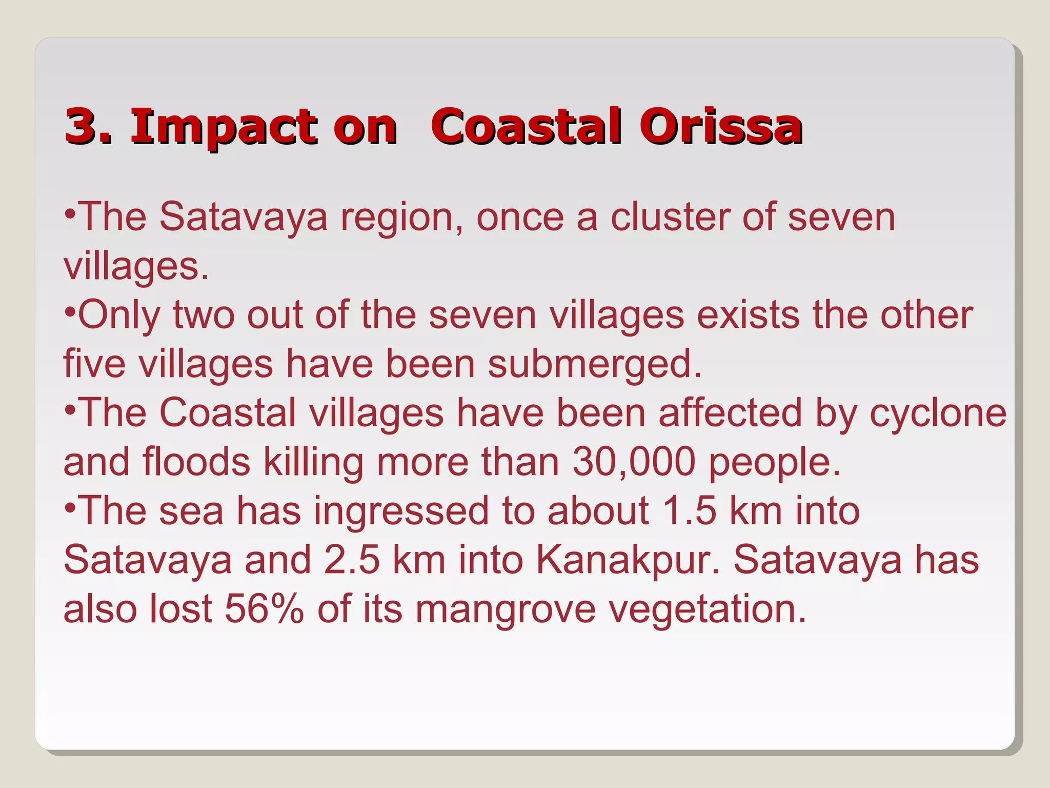 3. Impact on Coastal Orissa3. Impact on Coastal Orissa
•The Satavaya region, once a cluster of seven
villages.
•Only two out of the seven villages exists the other
five villages have been submerged.
•The Coastal villages have been affected by cyclone
and floods killing more than 30,000 people.
•The sea has ingressed to about 1.5 km into
Satavaya and 2.5 km into Kanakpur. Satavaya has
also lost 56% of its mangrove vegetation.
 