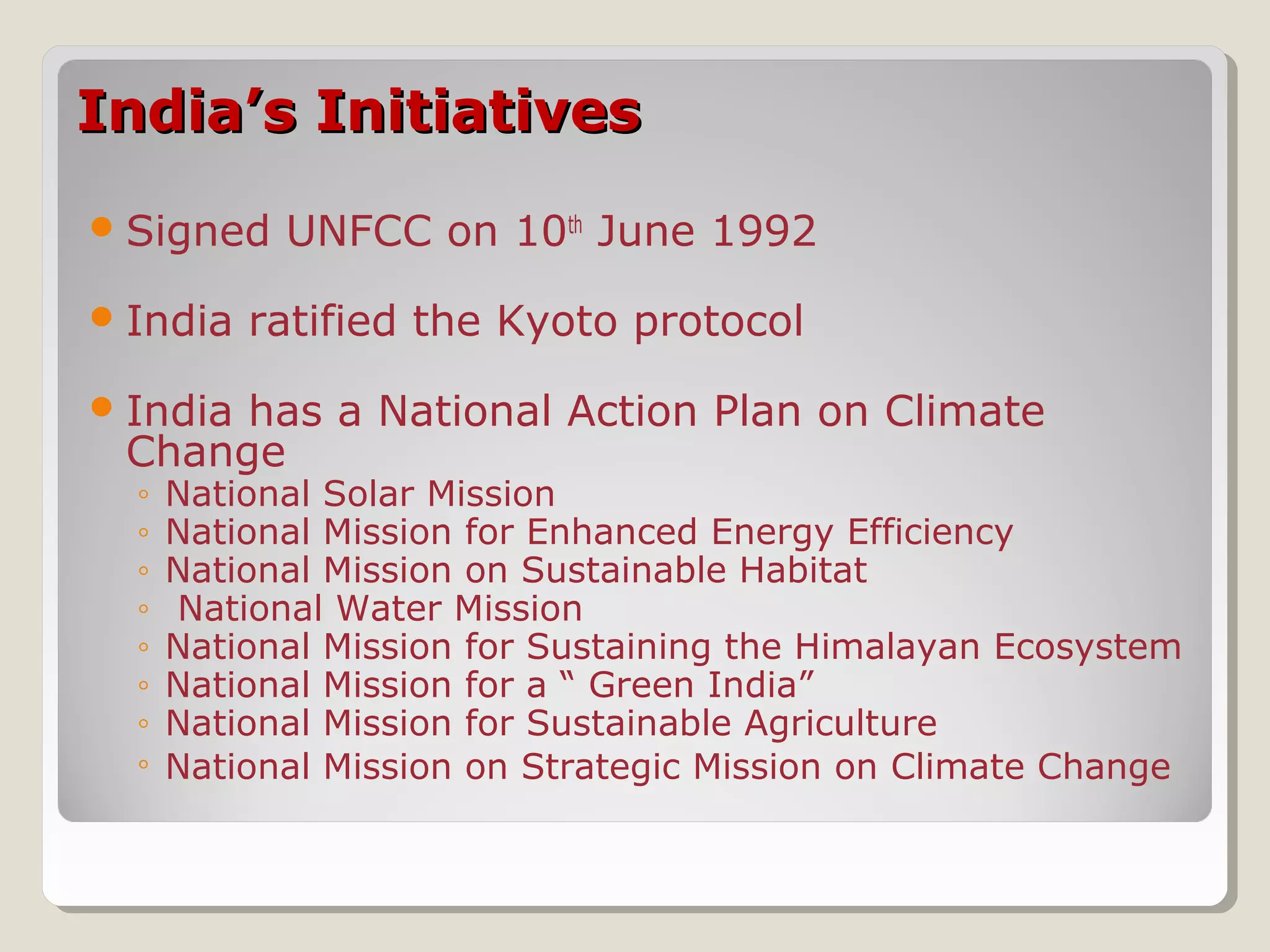 India’s InitiativesIndia’s Initiatives
Signed UNFCC on 10th
June 1992
India ratified the Kyoto protocol
India has a National Action Plan on Climate
Change
◦ National Solar Mission
◦ National Mission for Enhanced Energy Efficiency
◦ National Mission on Sustainable Habitat
◦ National Water Mission
◦ National Mission for Sustaining the Himalayan Ecosystem
◦ National Mission for a “ Green India”
◦ National Mission for Sustainable Agriculture
◦ National Mission on Strategic Mission on Climate Change
 