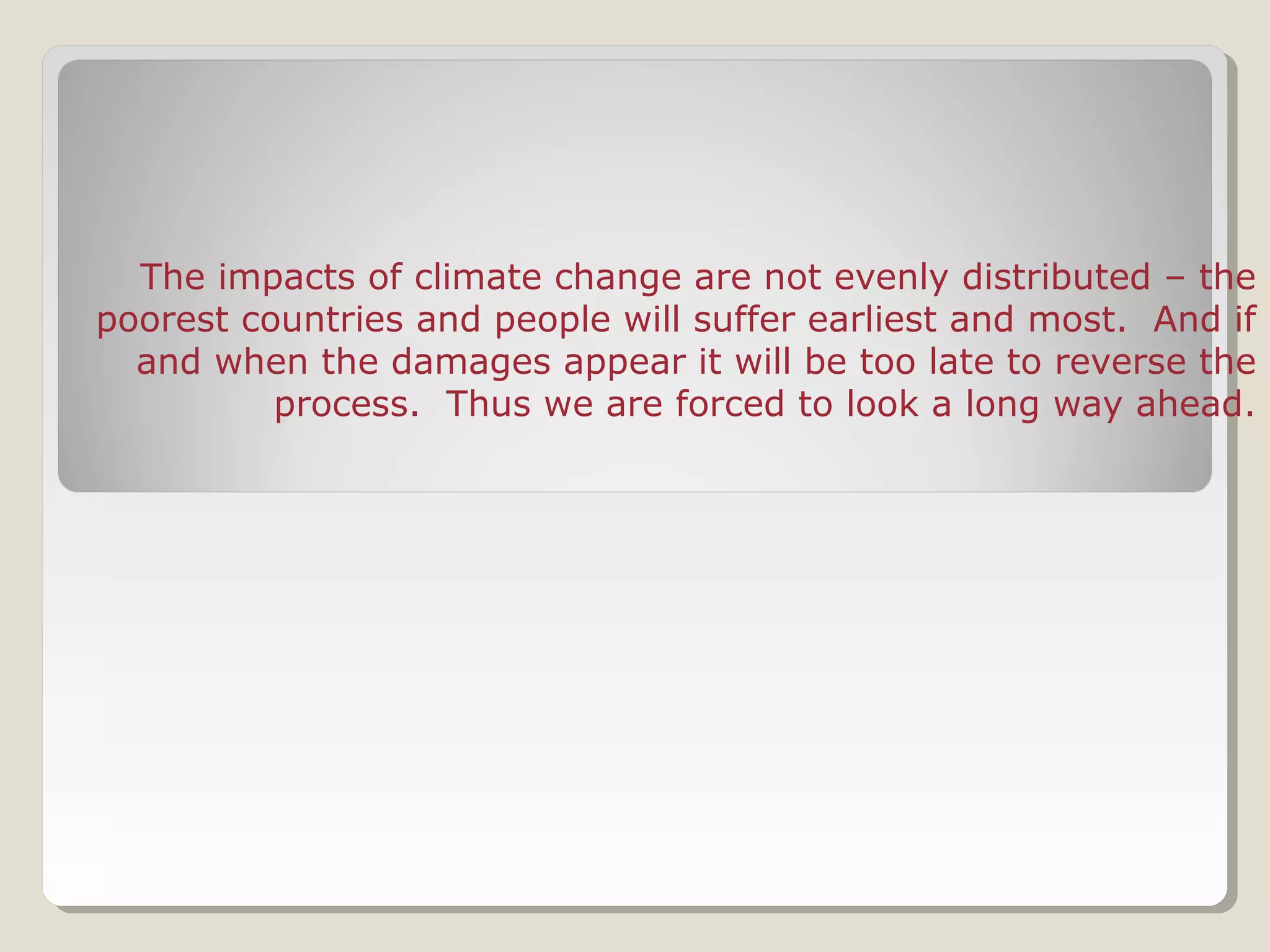 The impacts of climate change are not evenly distributed – the
poorest countries and people will suffer earliest and most. And if
and when the damages appear it will be too late to reverse the
process. Thus we are forced to look a long way ahead.
 