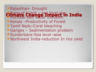 Climate Change Impact in IndiaClimate Change Impact in India
Rajasthan- Drought
Rann of Kutch – sea level rise
Mumbai-Salt water intrusion
Kerala –Productivity of Forest
Tamil Nadu-Coral bleaching
Ganges – Sedimentation problem
Sunderbans-Sea level raise
Northwest India-reduction In rice yield
 