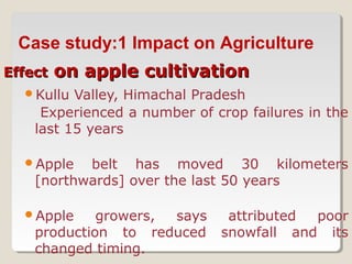 EffectEffect on apple cultivationon apple cultivation
Kullu Valley, Himachal Pradesh
Experienced a number of crop failures in the
last 15 years
Apple belt has moved 30 kilometers
[northwards] over the last 50 years
Apple growers, says attributed poor
production to reduced snowfall and its
changed timing.
Case study:1 Impact on Agriculture
 