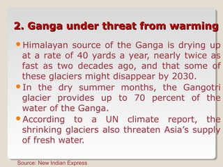 2. Ganga under threat from warming2. Ganga under threat from warming
Himalayan source of the Ganga is drying up
at a rate of 40 yards a year, nearly twice as
fast as two decades ago, and that some of
these glaciers might disappear by 2030.
In the dry summer months, the Gangotri
glacier provides up to 70 percent of the
water of the Ganga.
According to a UN climate report, the
shrinking glaciers also threaten Asia’s supply
of fresh water.
Source: New Indian Express
 