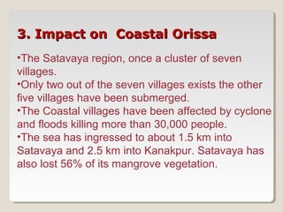 3. Impact on Coastal Orissa3. Impact on Coastal Orissa
•The Satavaya region, once a cluster of seven
villages.
•Only two out of the seven villages exists the other
five villages have been submerged.
•The Coastal villages have been affected by cyclone
and floods killing more than 30,000 people.
•The sea has ingressed to about 1.5 km into
Satavaya and 2.5 km into Kanakpur. Satavaya has
also lost 56% of its mangrove vegetation.
 