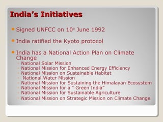 India’s InitiativesIndia’s Initiatives
Signed UNFCC on 10th
June 1992
India ratified the Kyoto protocol
India has a National Action Plan on Climate
Change
◦ National Solar Mission
◦ National Mission for Enhanced Energy Efficiency
◦ National Mission on Sustainable Habitat
◦ National Water Mission
◦ National Mission for Sustaining the Himalayan Ecosystem
◦ National Mission for a “ Green India”
◦ National Mission for Sustainable Agriculture
◦ National Mission on Strategic Mission on Climate Change
 