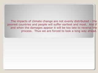 The impacts of climate change are not evenly distributed – the
poorest countries and people will suffer earliest and most. And if
and when the damages appear it will be too late to reverse the
process. Thus we are forced to look a long way ahead.
 