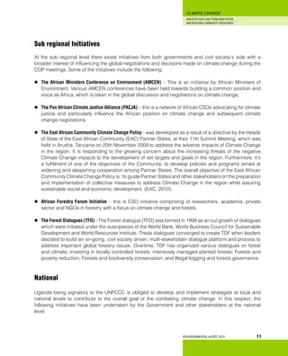 INSIGHTS FOR LONG TERM ADAPTATION
AND BUILDING COMMUNITY RESILIENCE.
ENVIRONMENTAL ALERT 2010
CLIMATE CHANGE
11
Sub regional Initiatives
At the sub regional level there exists initiatives from both governments and civil society’s side with a
broader interest of influencing the global negotiations and decisions made on climate change during the
COP meetings. Some of the initiatives include the following:
	 The African Ministers Conference on Environment (AMCEN) – This is an initiative by African Ministers of
Environment. Various AMCEN conferences have been held towards building a common position and
voice as Africa, which is taken in the global discussion and negotiations on climate change;
	 The Pan African Climate Justice Alliance (PACJA) – this is a network of African CSOs advocating for climate
justice and particularly influence the African position on climate change and subsequent climate
change negotiations;
	 The East African Community Climate Change Policy - was developed as a result of a directive by the Heads
of State of the East African Community (EAC) Partner States, at their 11th Summit Meeting, which was
held in Arusha, Tanzania on 20th November 2009 to address the adverse impacts of Climate Change
in the region. It is responding to the growing concern about the increasing threats of the negative
Climate Change impacts to the development of set targets and goals in the region. Furthermore, it’s
a fulfillment of one of the objectives of the Community; to develop policies and programs aimed at
widening and deepening cooperation among Partner States. The overall objective of the East African
Community Climate Change Policy is; ‘to guide Partner States and other stakeholders on the preparation
and implementation of collective measures to address Climate Change in the region while assuring
sustainable social and economic development. (EAC, 2010).
	 African Forestry Forum Initiative – this is CSO initiative comprising of researchers, academia, private
sector and NGOs in forestry with a focus on climate change and forests.
	 The Forest Dialogues (TFD) - The Forest dialogue (TFD) was formed in 1999 as an out growth of dialogues
which were initiated under the auscipieces of the World Bank, World Business Council for Sustainable
Development and World Resources Institute. These dialogues converged to create TDF when leaders
decided to build an on-going, civil society driven, multi-stakeholder dialogue platform and process to
address important global forestry issues. Overtime, TDF has organized various dialogues on forest
and climate; investing in locally controlled forests; intensively managed planted forests; Forests and
poverty reduction; Forests and biodiversity conservation; and Illegal logging and forests governance.
National
Uganda being signatory to the UNFCCC is obliged to develop and implement strategies at local and
national levels to contribute to the overall goal of the combating climate change. In this respect, the
following initiatives have been undertaken by the Government and other stakeholders at the national
level.
 