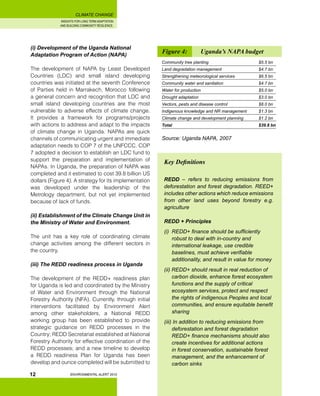 INSIGHTS FOR LONG TERM ADAPTATION
AND BUILDING COMMUNITY RESILIENCE.
ENVIRONMENTAL ALERT 2010
CLIMATE CHANGE
12
(i) Development of the Uganda National
Adaptation Program of Action (NAPA)
The development of NAPA by Least Developed
Countries (LDC) and small island developing
countries was initiated at the seventh Conference
of Parties held in Marrakech, Morocco following
a general concern and recognition that LDC and
small island developing countries are the most
vulnerable to adverse effects of climate change.
It provides a framework for programs/projects
with actions to address and adapt to the impacts
of climate change in Uganda. NAPAs are quick
channels of communicating urgent and immediate
adaptation needs to COP 7 of the UNFCCC. COP
7 adopted a decision to establish an LDC fund to
support the preparation and implementation of
NAPAs. In Uganda, the preparation of NAPA was
completed and it estimated to cost 39.8 billion US
dollars (Figure 4). A strategy for its implementation
was developed under the leadership of the
Metrology department, but not yet implemented
because of lack of funds.
(ii) Establishment of the Climate Change Unit in
the Ministry of Water and Environment.
The unit has a key role of coordinating climate
change activities among the different sectors in
the country.
(iii) The REDD readiness process in Uganda
The development of the REDD+ readiness plan
for Uganda is led and coordinated by the Ministry
of Water and Environment through the National
Forestry Authority (NFA). Currently, through initial
interventions facilitated by Environment Alert
among other stakeholders, a National REDD
working group has been established to provide
strategic guidance on REDD processes in the
Country; REDD Secretariat established at National
Forestry Authority for effective coordination of the
REDD processes; and a new timeline to develop
a REDD readiness Plan for Uganda has been
develop and ounce completed will be submitted to
Key Definitions
REDD – refers to reducing emissions from
deforestation and forest degradation. REED+
includes other actions which reduce emissions
from other land uses beyond forestry e.g.
agriculture
REDD + Principles
(i)	 REDD+ finance should be sufficiently
robust to deal with in-country and
international leakage, use credible
baselines, must achieve verifiable
additionality, and result in value for money
(ii) REDD+ should result in real reduction of
carbon dioxide, enhance forest ecosystem
functions and the supply of critical
ecosystem services, protect and respect
the rights of indigenous Peoples and local
communities, and ensure equitable benefit
sharing
(iii) In addition to reducing emissions from
deforestation and forest degradation
REDD+ finance mechanisms should also
create incentives for additional actions
in forest conservation, sustainable forest
management, and the enhancement of
carbon sinks
Figure 4: 	 Uganda’s NAPA budget
Community tree planting 			 $5.5 bn
Land degradation management 		 $4.7 bn
Strengthening meteorological services		 $6.5 bn
Community water and sanitation		 $4.7 bn
Water for production			 $5.0 bn
Drought adaptation				 $3.0 bn
Vectors, pests and disease control		 $8.0 bn
Indigenous knowledge and NR management 	 $1.3 bn
Climate change and development planning	 $1.2 bn
Total					 $39.8 bn
Source: Uganda NAPA, 2007
 