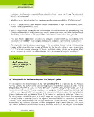 INSIGHTS FOR LONG TERM ADAPTATION
AND BUILDING COMMUNITY RESILIENCE.
ENVIRONMENTAL ALERT 2010
CLIMATE CHANGE
14
real drivers of deforestation, especially those outside the forestry sector e.g. Energy, Agriculture and
Infrastructure expansion?
f.	 What land tenure, security and access rights regime will ensure sustainability of REDD+ initiatives?
g.	 Is REDD+ targeting only Forest reserves, national game reserves or even private plantation forests,
Natural forest on private land or both?
h.	 Should carbon credits from REDD+ be considered as additional incentives and benefits along side
other ecosystem services and products as a result of sustainable natural resources management or
should they be considered as sole payments for sustainable natural resources management?
i.	 How can effective coordination for active and productive involvement of key stakeholders in the
development of the REDD+ readiness plan, strategy and associated implementation be advanced?
j.	 Forestry (and or natural resources) governance – How can political decision making reinforce policy
making and implementation and vice versa? Hence, are the decisions made on policy provisions or
not? What about the weak enforcement of forestry and other relevant policies and legislation; What
about transparency and financial accountability in the implementation of programs and projects?
(iv) Development of the National development Plan (NDP) for Uganda
The development and implementation of the NDP 2010/11-2014/15 is coordinated by the National
Planning Authority. The NDP envisions, ‘a transformed Ugandan Society from a peasant to a modern and
prosperous country within 30 years.’ The theme of the plan is, ‘Growth, Employment and Social Economic
transformation and Prosperity.’ The plan appreciates and recognizes the challenges climate change brings
in terms of ensuring sustainable livelihoods, growth and development. In this respect there is an objective
on promoting sustainable population and use of the environment and natural resources. Furthermore,
the plan considers climate change as an enabling sector and commits key strategies for management
of climate change in Uganda including the following: Addressing legal and institutional frameworks
necessary for the implementation of the UNFCCC; Re-defining climate change as a development issue;
and providing and promoting incentives for clean development (NDP 2010/11-2014/15). This is good
step towards addressing climate change impacts in Uganda. In addition, it’s important for productive
Figure 7:
A well managed and
conserved landscape in
Kabale district
 