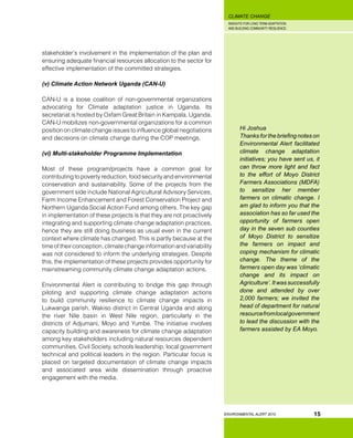 INSIGHTS FOR LONG TERM ADAPTATION
AND BUILDING COMMUNITY RESILIENCE.
ENVIRONMENTAL ALERT 2010
CLIMATE CHANGE
15
stakeholder’s involvement in the implementation of the plan and
ensuring adequate financial resources allocation to the sector for
effective implementation of the committed strategies.
(v) Climate Action Network Uganda (CAN-U)
CAN-U is a loose coalition of non-governmental organizations
advocating for Climate adaptation justice in Uganda. Its
secretariat is hosted by Oxfam Great Britain in Kampala, Uganda.
CAN-U mobilizes non-governmental organizations for a common
position on climate change issues to influence global negotiations
and decisions on climate change during the COP meetings.
(vi) Multi-stakeholder Programme Implementation
Most of these program/projects have a common goal for
contributing to poverty reduction, food security and environmental
conservation and sustainability. Some of the projects from the
government side include National Agricultural Advisory Services,
Farm Income Enhancement and Forest Conservation Project and
Northern Uganda Social Action Fund among others. The key gap
in implementation of these projects is that they are not proactively
integrating and supporting climate change adaptation practices,
hence they are still doing business as usual even in the current
context where climate has changed. This is partly because at the
timeoftheirconception,climatechangeinformationandvariability
was not considered to inform the underlying strategies. Despite
this, the implementation of these projects provides opportunity for
mainstreaming community climate change adaptation actions.
Environmental Alert is contributing to bridge this gap through
piloting and supporting climate change adaptation actions
to build community resilience to climate change impacts in
Lukwanga parish, Wakiso district in Central Uganda and along
the river Nile basin in West Nile region, particularly in the
districts of Adjumani, Moyo and Yumbe. The initiative involves
capacity building and awareness for climate change adaptation
among key stakeholders including natural resources dependent
communities, Civil Society, schools leadership, local government
technical and political leaders in the region. Particular focus is
placed on targeted documentation of climate change impacts
and associated area wide dissemination through proactive
engagement with the media.
Hi Joshua
Thanks for the briefing notes on
Environmental Alert facilitated
climate change adaptation
initiatives; you have sent us, it
can throw more light and fact
to the effort of Moyo District
Farmers Associations (MDFA)
to sensitize her member
farmers on climatic change. I
am glad to inform you that the
association has so far used the
opportunity of farmers open
day in the seven sub counties
of Moyo District to sensitize
the farmers on impact and
coping mechanism for climatic
change. The theme of the
farmers open day was ‘climatic
change and its impact on
Agriculture’.Itwassuccessfully
done and attended by over
2,000 farmers; we invited the
head of department for natural
resourcefromlocalgovernment
to lead the discussion with the
farmers assisted by EA Moyo.
 
