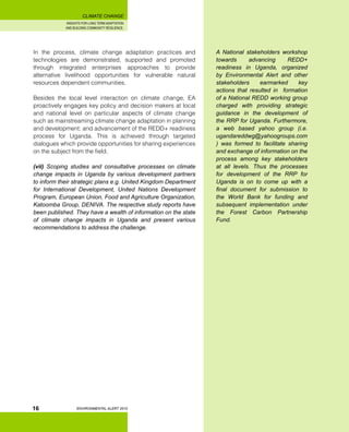 INSIGHTS FOR LONG TERM ADAPTATION
AND BUILDING COMMUNITY RESILIENCE.
ENVIRONMENTAL ALERT 2010
CLIMATE CHANGE
16
In the process, climate change adaptation practices and
technologies are demonstrated, supported and promoted
through integrated enterprises approaches to provide
alternative livelihood opportunities for vulnerable natural
resources dependent communities.
Besides the local level interaction on climate change, EA
proactively engages key policy and decision makers at local
and national level on particular aspects of climate change
such as mainstreaming climate change adaptation in planning
and development; and advancement of the REDD+ readiness
process for Uganda. This is achieved through targeted
dialogues which provide opportunities for sharing experiences
on the subject from the field.
(vii) Scoping studies and consultative processes on climate
change impacts in Uganda by various development partners
to inform their strategic plans e.g. United Kingdom Department
for International Development, United Nations Development
Program, European Union, Food and Agriculture Organization,
Katoomba Group, DENIVA. The respective study reports have
been published. They have a wealth of information on the state
of climate change impacts in Uganda and present various
recommendations to address the challenge.
A National stakeholders workshop
towards advancing REDD+
readiness in Uganda, organized
by Environmental Alert and other
stakeholders earmarked key
actions that resulted in formation
of a National REDD working group
charged with providing strategic
guidance in the development of
the RRP for Uganda. Furthermore,
a web based yahoo group (i.e.
ugandareddwg@yahoogroups.com
) was formed to facilitate sharing
and exchange of information on the
process among key stakeholders
at all levels. Thus the processes
for development of the RRP for
Uganda is on to come up with a
final document for submission to
the World Bank for funding and
subsequent implementation under
the Forest Carbon Partnership
Fund.
 