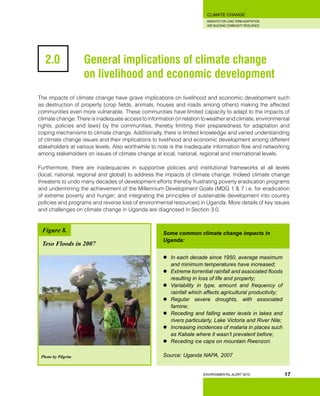 INSIGHTS FOR LONG TERM ADAPTATION
AND BUILDING COMMUNITY RESILIENCE.
ENVIRONMENTAL ALERT 2010
CLIMATE CHANGE
17
2.0 		 General implications of climate change 		
	 	on livelihood and economic development
The impacts of climate change have grave implications on livelihood and economic development such
as destruction of property (crop fields, animals, houses and roads among others) making the affected
communities even more vulnerable. These communities have limited capacity to adapt to the impacts of
climate change. There is inadequate access to information (in relation to weather and climate, environmental
rights, policies and laws) by the communities, thereby limiting their preparedness for adaptation and
coping mechanisms to climate change. Additionally, there is limited knowledge and varied understanding
of climate change issues and their implications to livelihood and economic development among different
stakeholders at various levels. Also worthwhile to note is the inadequate information flow and networking
among stakeholders on issues of climate change at local, national, regional and international levels.
Furthermore, there are inadequacies in supportive policies and institutional frameworks at all levels
(local, national, regional and global) to address the impacts of climate change. Indeed climate change
threatens to undo many decades of development efforts thereby frustrating poverty eradication programs
and undermining the achievement of the Millennium Development Goals (MDG 1 & 7 i.e. for eradication
of extreme poverty and hunger; and integrating the principles of sustainable development into country
policies and programs and reverse loss of environmental resources) in Uganda. More details of key issues
and challenges on climate change in Uganda are diagnosed in Section 3.0.
Photo by Pilgrim
Figure 8.
Teso Floods in 2007
Some common climate change impacts in
Uganda:
	 In each decade since 1950, average maximum
and minimum temperatures have increased;
	 Extreme torrential rainfall and associated floods
resulting in loss of life and property;
	 Variability in type, amount and frequency of
rainfall which affects agricultural productivity;
	 Regular severe droughts, with associated
famine;
	 Receding and falling water levels in lakes and
rivers particularly, Lake Victoria and River Nile;
	 Increasing incidences of malaria in places such
as Kabale where it wasn’t prevalent before;
	 Receding ice caps on mountain Rwenzori.
Source: Uganda NAPA, 2007
 