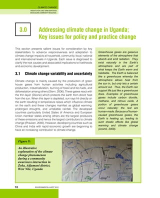 INSIGHTS FOR LONG TERM ADAPTATION
AND BUILDING COMMUNITY RESILIENCE.
ENVIRONMENTAL ALERT 2010
CLIMATE CHANGE
18
3.0 		 Addressing climate change in Uganda;
		 Key issues for policy and practice change
This section presents salient issues for consideration by key
stakeholders to advance responsiveness and adaptation to
climate change impacts at household, community, local, national
and international levels in Uganda. Each issue is diagnosed to
clarify the root causes and associated implications to livelihoods
and economic development.
3.1 	 Climate change variability and uncertainty
Climate change is mainly caused by the production of green
house gases from human activities including agricultural
production, industrialization, burning of fossil and bio fuels, and
deforestation among others (Stern, 2006). These gases react with
the thin layer (Ozone) which protects the earth from direct heat
from the sun. When this layer is depleted, sun rays hit directly on
the earth resulting in temperature raises which influence climate
on the earth and these changes manifest as global warming,
prolonged droughts, and unreliable rainfall. The developed
countries particularly United States of America and European
Union member states among others are the largest producers
of these emissions and hence the largest contributors to climate
change (Praveen, 2005). However, developing countries such as
China and India with rapid economic growth are beginning to
have an increasing contribution to climate change.
Greenhouse gases are gaseous
elements of the atmosphere that
absorb and emit radiation. They
exist naturally in the Earth’s
atmosphere and are part of
what keeps the Earth warm and
habitable. The Earth is balanced
like a greenhouse whereby the
atmosphere allows heat from
the sun in, but only lets a certain
amount out. Thus, the Earth can
support life just like a greenhouse
does. Examples of greenhouse
gases include carbon dioxide,
methane, and nitrous oxide. A
portion of greenhouse gases
occur naturally; the rest are
human-made. Because of human-
caused greenhouse gases, the
Earth is heating up, leading to
such drastic effects like global
warming and climate change
(ecomii, 2009).
Figure 9:
An illustrative
explanation of the climate
change phenomenon
during a community
awareness interaction in
Zoka, Adjumani district,
West Nile, Uganda
 