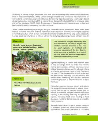 INSIGHTS FOR LONG TERM ADAPTATION
AND BUILDING COMMUNITY RESILIENCE.
ENVIRONMENTAL ALERT 2010
CLIMATE CHANGE
19
Uncertainty in climate change predictions arise from lack of knowledge and human actions especially
errors in measurement (Kabat, 2009). Climate change variability and uncertainity has implications on
livelihood and economic development in Uganda. Considering Uganda’s economy which is agro based
with agriculture alone contributing 34% of national Gross Domestic Products (GDP) and employing close
to 80% of the population (UBOS, 2006). The increase in Uganda’s population raises demand for food and
fiber thereby increasing pressure on natural ecosystems.
Climate change manifesting as prolonged droughts, unreliable rainfall patterns and floods exerts more
pressure on natural resources and has implications to the Ugandan economy, which largely depends
on rain-fed agriculture which is more vulnerable to climatic variability. Declining crop yields, especially
in Africa, could leave hundreds of millions without the ability to produce or purchase sufficient food. In
‘The climate has changed dramatically and
it is unreliable i.e. we are no longer sure
whether it will rain tomorrow or not. This
has great implication for livelihood and
economic development for the Country
whose economy is agriculture and natural
resource based and also to a greater extent
depending on rain fed agriculture.’
Uganda especially in Eastern and Northern parts
of Teso and Lango, floods cut off the road network
making communication difficult; submerged crop
fields and destroyed crops and this will result in long
term famine and increase in cost of food. This meant
that over 1000 families were affected with famine and
not able to meet their daily food requirements and
subsequently addressing this requires adequate
and timely provision of relief food rations to save
their lives.
Falling farm incomes increase poverty and reduce
the ability of households to invest in a better future,
forcing them to use up meager savings just for
survival. Furthermore, droughts lower the productive
capacity of the country; reducing its agricultural
exports, increasing food prices leading to food
shortages, nutritional deficiencies and an unstable
macro economy.
Secondly, livestock production is equally important
to economic growth and development in Uganda.
It contributes 7.5% of the GDP which is 17% of the
Figure 10.
Thunder storm destroys house and
property in Nabukalu village, Wakiso
district, Central Uganda
Figure 11:
Flood homestead in Moyo district,
Uganda
 