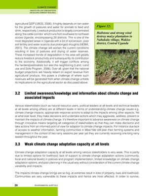 INSIGHTS FOR LONG TERM ADAPTATION
AND BUILDING COMMUNITY RESILIENCE.
ENVIRONMENTAL ALERT 2010
CLIMATE CHANGE
20
agricultural GDP (UBOS, 2006). It highly depends on rain water
for the growth of pastures and water for animals to feed and
drink, respectively. Livestock production is largely concentrated
along ‘the cattle corridor’ which runs from southwest to northeast
across Uganda, encompassing 29 districts. This is one of the
most degraded areas in Uganda with a lot of soil erosion, poor
soil fertility and water scarcity due prolonged droughts (NEMA,
2001). The climate change will worsen the current conditions
resulting in loss of pastures and drying of water reserves.
These increased trends of degradation in the area will greatly
reduce livestock productivity and subsequently its contribution
to the economy. Additionally, it will trigger conflicts among
the herders/pastoralists but also the neighboring (Land, Land
use and Soils Program, 2006). Over all, given that the national
budget projections are heavily reliant on export revenue from
agricultural produce, this poses a challenge of where such
revenues will be generated from when climate change unfolds
its implications on the agricultural sector as discussed above.
3.2 	 Limited awareness/knowledge and information about climate change and 	
	 associated impacts
Various stakeholders (such as natural resource users, political leaders at all levels and technical leaders
at all levels among others) are at different levels in terms of understanding climate change issues e.g.
climate change impacts, appropriate response actions to adapt to the impacts among other aspects. Yet
at what ever level, they make decisions and undertake actions which may aggravate, address, prevent or
maintain the impacts of climate change. It’s therefore important to advance awareness on climate change
through innovative means targeting all categories of stakeholders so that they can make decisions and
take actions from an informed point of view for adaption to climate change impacts. For instance due lack
of access to weather information, farming communities in West Nile still plan their farming systems and
management in the context of two rainy seasons per year yet they are currently receiving one long rainy
season throughout the year.
3.3 	 Weak climate change adaptation capacity at all levels
Climate change adaptation capacity at all levels among various stakeholders is very weak. This is partly
due to limited options for livelihood; lack of support to climate change adaptation actions (community,
local and national levels) in policies and program implementation; limited knowledge on climate change
adaptation options; and poor planning in the usual way without consideration of the current climate change
variability and impacts.
The impacts climate change brings are so big, at extremes result in loss of property, lives and livelihood.
Communities are very vulnerable to these impacts and hence are most affected. In order to survive,
Figure 12:
Hailstone and strong wind
destroy maize plantation in
Nabukalu village, Wakiso
district, Central Uganda
 