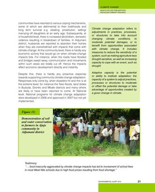 INSIGHTS FOR LONG TERM ADAPTATION
AND BUILDING COMMUNITY RESILIENCE.
ENVIRONMENTAL ALERT 2010
CLIMATE CHANGE
21
communities have resorted to various coping mechanisms,
some of which are detrimental to their livelihoods and
long term survival e.g. stealing, prostitution, selling/
marrying off daughters at an early age. Subsequently, at
a household level, there is increased alcoholism, domestic
violence resulting in breakdown of families. In Adjumani
district, husbands are reported to abandon their homes
when they are overwhelmed with impacts that come with
climate change. At the community level, there is hardly any
economic activity that would go on when climate change
impacts bite. For instance, when the roads have flooded
and bridges swept away, communication and movements
within such areas are totally cut off. Hence the impacts
affect economic development directly and instantly.
Despite this, there is hardly any proactive response
towards supporting community climate change adaptation.
Responses only come by, when disasters hit and this is at
the extreme level, for instance the Teso floods, land slides
in Bududa, Sironko and Mbale districts and many others
are likely or have been reported to come. At National
level, National programs for climate change adaptation
were developed in 2006 and approved in 2007 but not yet
implemented.
Climate change adaptation refers to
adjustments in practices, processes,
or structures to take into account
changing climate conditions, to
moderate potential damages, or to
benefit from opportunities associated
with climate change. It includes
measures to reduce the sensitivity of a
system, such as making agriculture less
drought-sensitive, as well as increasing
capacity to cope with an event, such as
drought.
Adaptive capacity is the potential
or ability to institute adaptation; the
capacity of a system to adjust practices,
processes or structures to moderate
or offset the potential damage or take
advantage of opportunities created by
a given change in climate.
Testimony
“….food insecurity aggravated by climate change impacts has led to increament of school fees
in most West Nile schools due to high food prices resulting from food shortage.”
Figure 13:
Demonstration of soil
and water conservation
to farmers in Ajujo
community in
Adjumani district
 