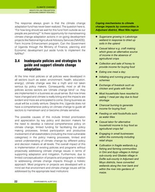 INSIGHTS FOR LONG TERM ADAPTATION
AND BUILDING COMMUNITY RESILIENCE.
ENVIRONMENTAL ALERT 2010
CLIMATE CHANGE
22
The response always given is that the climate change
adaptation fund has never been realized. The question here is,
“For how long should we wait for this fund from outside as our
people are perishing?” Is there opportunity for mainstreaming
climate change adaptation actions in on going development
projects like National Agricultural Advisory Services (NAADS),
Farm Income Enhancement program, Can the Government
of Uganda through the Ministry of Finance, planning and
Economic development put aside funds to implement the
NAPAs?
3.4	 Inadequate policies and strategies to 	
	 guide and support climate change 		
	 adaptation
At the time most policies or all policies were developed in
all sectors (such as water, environment, health, education,
energy), climate change was like a myth and not taken
serious by policy makers. Consequently, most or all the
policies across sectors are ‘climate change blind’ i.e. they
are implemented in a business as usual sense. But now times
have changed and climate is really biting and the impacts are
evident and more are anticipated to come. Doing business as
usual will be a costly venture. Despite this, Uganda does not
have a comprehensive policy on climate change to guide all
sectors to mainstream and or become climate sensitive.
The possible causes of this include limited prioritization
and appreciation by key policy and decision makers for
the need to develop a national comprehensive policy on
climate change; limited funding for facilitating the policy
making processes, limited participation and productive
involvement of all stakeholders (including the most vulnerable
categories) in the policy making processes; limited and
varied understanding of climate change by different policy
and decision makers at all levels. The overall impact of this
is implementation of existing policies and programs without
proactively addressing climate change issues in terms of
supporting adaptation and mitigation. Furthermore, due to
limited conceptualization of projects and programs in relation
to addressing climate change impacts through a holistic
approach. Most programs or projects are developed with a
mind set that environment and climate change issues will be
addressed by the appropriate lead institutions
Coping mechanisms to climate
change impacts by communities in
Adjumani district, West Nile region
	 Sugarcane growing in Labolonga
wetland in response to dried up
soils in the upland
	 Casual labour e.g. craft making
which gives an alternative source
of income in the absence of
agricultural crops
	 Collection and sale of honey to
provide income for buying food
	 Eating one meal a day;
	 Initiating and running group saving
schemes
	 Exchange of livestock such as
chicken and goats with food
	 Most households have resorted to
eating 1 meal per day due to food
shortage
	 Charcoal burning to generate
income for buying food
	 Feeding on wild foods/fruits such
as water lilies
	 Casual labor for alternative
household income to buy food as
agricultural crops fail
	 Engaging in small businesses
within the community including
retail shops
	 Cultivation in fragile wetlands e.g.
fishing and farming communities
in Omi and Ajujo villages in Adropi
sub-county and Gbalala village in
Dufile sub-county in Adjumani and
Moyo districts, have converted
wetlands along the river bank and
within the river into gardens of
maize.
 