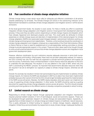 INSIGHTS FOR LONG TERM ADAPTATION
AND BUILDING COMMUNITY RESILIENCE.
ENVIRONMENTAL ALERT 2010
CLIMATE CHANGE
24
3.6 	 Poor coordination of climate change adaptation initiatives
Climate change being a cross sector issue calls for adequate and effective coordination of all actions
towards addressing it at all levels. The Climate Change Unit (CCU) in the overarching institution at the
National level mandated to coordinate climate change adaptation and mitigation actions in all the sectors
and actors.
At the local government levels, the situation is even worse. For there is hardly any effort to coordinate
integration climate change adaptation and mitigation actions in local government development planning
process. If they exist they are adhoc actions responding to climate change impacts and disasters which
have already happened and destroyed property and lives. This could partly be attributed to limited
awareness on climate change issues and also lack of implementation of the national program for climate
change adaptation (NAPA) and associated weak linkages between national level institutions working on
climate change and local government stakeholders. Therefore, at the local level should the coordination of
climate change adaptation and mitigation initiatives be a responsibility of the Chief Administrative Officer
or District Planner or there is need for establishment of a multi-stakeholder working committee on climate
change to provide appropriate support in this context. These and other ideas need to be thought through
to come up with practical solutions to ensure that climate change adaptation actions are integrated in local
government development plans.
However, effective coordination by such institutions requires adequate resources in terms both human
resource capacity and funding. Unfortunately, these have not yet been adequately realized, for instance,
the CCU currently has only five staff that are expected to provide technical guidance and support all
over the country. Furthermore, there is limited facilitation in terms finance resources allocation to the CCU
to undertake this task effectively. The situation is not very different in the case of NFA, where only one
staff is coordinating the REDD+ process. Its important that Governments allocates resources were they
are required if we are to strengthen our capacity to adapt to climate change impacts, otherwise we will
perish.
Overall, this anomaly has resulted in limited inter-sectoral planning and implementation to address climate
change impacts, for instance the NAPA was developed in 2007 but to date it has never been implemented
probably because other sectors think that the CCU should single handedly spearhead the implementation
of the NAPA across all sectors. Besides, the NAPA clearly stipulates what each sector can implement as
a way of supporting climate change adaptation. In other words, the NAPA should be used as a guiding
document for supporting climate change adaptation actions across all sectors. The CCU should consider
providing technical guidance to the different sectors to develop competitive proposals to attract funding.
3.7 	 Limited research on climate change
Responding to climate change impacts through appropriate adaptation and mitigation mechanisms
requires practical resilient solutions in form of technological, social and economic aspects. These can
be developed through systematic research on climate change and associated impacts. Apparently, in
Uganda there is limited research on climate change and related impacts on livelihood, natural resources.
This is partly attributed to limited funding for research on climate change impacts, adaptation and
mitigation; limited focus and prioritization by researchers to study climate change; inadequate facilities for
 