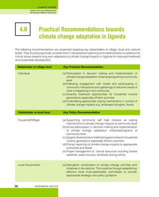 INSIGHTS FOR LONG TERM ADAPTATION
AND BUILDING COMMUNITY RESILIENCE.
ENVIRONMENTAL ALERT 2010
CLIMATE CHANGE
26
The following recommendations are presented targeting key stakeholders at village, local and national
levels. They should proactively consider them in development planning and implementation to address the
critical issues towards long term adaptation to climate change impacts in Uganda for improved livelihood
and sustainable development.
Stakeholder at village level 		 Key Practical Recommendation
4.0 		 Practical Recommendations towards 		
		 climate change adaptation in Uganda
Individual	 (a)	Participation in decision making and implementation of
climatechangeadaptationinitiatives/programsatcommunity
level
(b)	Following engagement with media and participating in
community interactions and gatherings to become aware of
what is happening in the community
(c)	Diversify livelihood opportunities for household income
generations especially off-farm activities
(d)	Undertaking appropriate coping mechanisms in context of
climate change impacts e.g. prolonged droughts, floods
Stakeholder at local level 		 Key Policy Recommendation
Household/Village	 (a)	Supporting community self help initiative as coping
mechanisms to climate change impacts at community level
(b)	Active participation in decision making and implementation
of climate change adaptation initiatives/programs at
community level
(c)	Support diversification livelihood opportunities for household
income generations especially off-farm activities
(d)	Prompt reporting of climate change impacts to appropriate
authorities and leader
(e)	Proper management of natural resources including forests
wetlands, water sources, land/soils among others
Local Government	 (a)	Strengthen coordination of climate change activities and
initiatives in the districts. This could be through establishing
effective local multi-stakeholder committees to provide
appropriate strategic and policy guidance
 