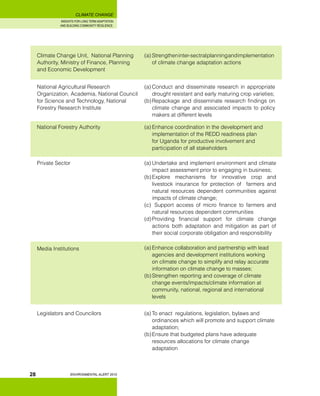 INSIGHTS FOR LONG TERM ADAPTATION
AND BUILDING COMMUNITY RESILIENCE.
ENVIRONMENTAL ALERT 2010
CLIMATE CHANGE
28
Climate Change Unit, National Planning
Authority, Ministry of Finance, Planning
and Economic Development 	
(a)	Strengtheninter-sectralplanningandimplementation
of climate change adaptation actions
National Agricultural Research
Organization, Academia, National Council
for Science and Technology, National
Forestry Research Institute	
(a)	Conduct and disseminate research in appropriate
drought resistant and early maturing crop varieties;
(b)	Repackage and disseminate research findings on
climate change and associated impacts to policy
makers at different levels
National Forestry Authority 	 (a)	Enhance coordination in the development and
implementation of the REDD readiness plan
for Uganda for productive involvement and
participation of all stakeholders
Private Sector	 (a)	Undertake and implement environment and climate
impact assessment prior to engaging in business;
(b)	Explore mechanisms for innovative crop and
livestock insurance for protection of farmers and
natural resources dependent communities against
impacts of climate change;
(c)	 Support access of micro finance to farmers and
natural resources dependent communities
(d)	Providing financial support for climate change
actions both adaptation and mitigation as part of
their social corporate obligation and responsibility
Media Institutions	 (a)	Enhance collaboration and partnership with lead
agencies and development institutions working
on climate change to simplify and relay accurate
information on climate change to masses;
(b)	Strengthen reporting and coverage of climate
change events/impacts/climate information at
community, national, regional and international
levels
Legislators and Councilors 	 (a)	To enact regulations, legislation, bylaws and
ordinances which will promote and support climate
adaptation;
(b)	Ensure that budgeted plans have adequate
resources allocations for climate change
adaptation
 