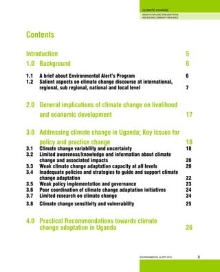 INSIGHTS FOR LONG TERM ADAPTATION
AND BUILDING COMMUNITY RESILIENCE.
ENVIRONMENTAL ALERT 2010
CLIMATE CHANGE
3
Contents
Introduction 										 5
1.0 	 Background									 6
1.1 	 A brief about Environmental Alert’s Program				 6
1.2 	 Salient aspects on climate change discourse at international,
	 regional, sub regional, national and local level 				 7
2.0 	 General implications of climate change on livelihood
	 and economic development 						 17
3.0 	 Addressing climate change in Uganda; Key issues for 		
	 policy and practice change 						 18
3.1 	 Climate change variability and uncertainty 				 18
3.2 	 Limited awareness/knowledge and information about climate
	 change and 	associated impacts						 20
3.3 	 Weak climate change adaptation capacity at all levels			 20
3.4	 Inadequate policies and strategies to guide and support climate
	 change adaptation								 22
3.5 	 Weak policy implementation and governance 				 23
3.6 	 Poor coordination of climate change adaptation initiatives		 24
3.7 	 Limited research on climate change						 24
3.8 	 Climate change sensitivity and vulnerability 				 25
4.0 	 Practical Recommendations towards climate
	 change adaptation in Uganda 						 26
 