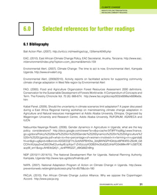 INSIGHTS FOR LONG TERM ADAPTATION
AND BUILDING COMMUNITY RESILIENCE.
ENVIRONMENTAL ALERT 2010
CLIMATE CHANGE
31
6.0 		 Selected references for further readings
6.1 Bibliography
Bali Action Plan, (2007). http://unfccc.int/meetings/cop_13/items/4049.php
EAC, (2010). East African Climate Change Policy, EAC Secretariat, Arusha, Tanzania. http://www.eac.
int/environment/index.php?option=com_docman&Itemid=159
Environmental Alert, (2007). Climate Change: The time to act is now. Environmental Alert, Kampala
Uganda. http://www.envalert.org
Environmental Alert, (2009/2010). Activity reports on facilitated actions for supporting community
climate change adaptation in West Nile region by Environmental Alert
FAO, (2000). Food and Agriculture Organization Forest Resources Assessment 2000 definitions.
Conservation for the Sustainable Development of Forests World-wide: A Compendium of Concepts and
Term. The Forestry Chronicle Vol. 70 (6): 666-674. http://www.fao.org/docrep/003/x6896e/x6896e0e.
htm
Kabat Panel, (2009). Should the uncertainty in climate scenarios limit adaptation? A paper discussed
during a East Africa Regional training workshop on mainstreaming climate change adaptation in
Agriculture and Natural resources management at Addis Ababa University, Ethiopia. Organized by
Wageningen University and Research Centre, Addis Ababa University, RUFORUM, ASARECA and
IUCN
Nabuumba Nayenga Rosetti, (2008). Gender dynamics in Agriculture in Uganda; what are the key
policy considerations? http://docs.google.com/viewer?a=v&q=cache:0tT9FFYsqWgJ:www.finance.
go.ug/docs/Policy%2520brief%2520on%2520Gender%2520Dynamics%2520in%2520Agriculture%2
520in%2520Uganda.pdf+what+is+the+percentage+of+women+involved+in+farming+in+uganda&
hl=en&gl=ug&pid=bl&srcid=ADGEESjF7rLGzbNXPBH0Iw_3dqMVNGPHGltdjxd8PW4R3-Z6oW_G8
CCIhnXUqsy5rwC65OflwE2ux4yylEcpXqvi7-Zn0UczyVODB2Hx35dQlZUthbPO2k8MknRF1cSBTClE
acpW_sm1&sig=AHIEtbQt0j1-_dz4PRRGGT_d9tG68ZnBhg
NDP (2010/11-2014/15). The National Development Plan for Uganda. National Planning Authority,
Kampala, Uganda http://www.npa.ug/docs/finalndp.pdf
NAPA. (2007). National Adaptation Program of Action on Climate Change in Uganda. http://www.
preventionweb.net/english/policies/v.php?id=8578&cid=180
PACJA, (2010). Pan African Climate Change Justice Alliance. Why we oppose the Copenhagen
Accord. http://www.pacja.org
 