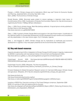 INSIGHTS FOR LONG TERM ADAPTATION
AND BUILDING COMMUNITY RESILIENCE.
ENVIRONMENTAL ALERT 2010
CLIMATE CHANGE
32
Praveen, J. (2005). Climate change and its implications: Which way now? Centre for Economic Studies
and Planning, Jawaharlal Nehru University, New Delhi, India
Stern, (2006). The Economics of Climate Change
Ronald Musoke, (2008). Municipal waste project to reduce garbage in Uganda’s major towns. In
EnviroConserve Africa, 2008. A publication of Impulse Communication Options Ltd. http://enviroconserve.
org/article.php?Article=17&Mag=3&Topic=&Subtopic=
Zake, J., 2009. Due to climate change, West Nile destroys wetlands. A topical opinion article published in
the New Vision on 9th December 2009.
http://www.newvision.co.ug/D/8/459/703603
Zake, J., 2009. A guide to climate change effects and impacts in the Lake Victoria region. A publication of
the Uganda Coalition for Sustainable Development (UCSD) developed through reviews and consultations
with key stakeholders in the Lake Victoria region. Pp 31 Kampala, Uganda.
Zake, J., and Kaggwa D. (2007). Climate change and its implications to livelihoods and economic
development in Uganda. A key note paper presented at the Environmental Alert Awards 2007.
6.2 Key web based resources
Capacity strengthening of LDCs in Adaptation to Climate Change (CLACC) project in Uganda, implemented
by DENIVA in partnership with International Institute of Environment and Development (IIED).
http://www.deniva.or.ug/files/_h_index.php?pageName=programme-climatechange.html
Copenhagen Accord, 2009. http://www.denmark.dk/NR/rdonlyres/C41B62AB-4688-4ACE-BB7B-
F6D2C8AAEC20/0/copenhagen_accord.pdf
Copenhagen Accord, (2009). Wikipedia, The free encyclopedia.
http://en.wikipedia.org/wiki/United_Nations_Framework_Convention_on_Climate_Change
Emission Database for Global Atmospheric Research version 3.2, fast track 2000 project. Climate change
and agriculture. Wikipedia, 2010 http://en.wikipedia.org/wiki/Climate_change_and_agriculture
http://www.ipccfacts.org
http://www.forestcarbonpartnership.org/fcp/
http://www.un-redd.org/UNREDDProgramme/tabid/583/language/en-US/Default.aspx -
Investing in REDD Plus; Executive summary of The Forest Dialogue consensus, September 2009
REDD, an overview of risks and opportunities for the poor.
http://www.diis.dk/graphics/Publications/Reports2009/DIIS_Report_2009-21_Reducing_Emissions_from_
Deforestation_and_Degradation_REDD.pdf
 