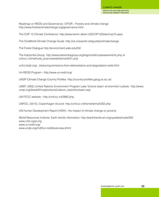 INSIGHTS FOR LONG TERM ADAPTATION
AND BUILDING COMMUNITY RESILIENCE.
ENVIRONMENTAL ALERT 2010
CLIMATE CHANGE
33
Readings on REDD and Governance, CIFOR – Forests and climate change
http://www.forestsclimatechange.org/governance.html
The COP 15 Climate Conference: http://www.kemin.dk/en-US/COP15/Sider/cop15.aspx
The OneWorld Climate Change Guide: http://uk.oneworld.net/guides/climatechange
The Forest Dialogue http://environment.yale.edu/tfd/ 	
The Katoomba Group. http://www.katoombagroup.org/regions/africa/assessments.php or
unfccc.int/methods_science/redd/items/4531.php
unfcccbali.org/.../reducing-emissions-from-deforestation-and-degradation-redd.html
Un-REDD Program - http://www.un-redd.org/
UNDP Climate Change Country Profiles: http://country-profiles.geog.ox.ac.uk/
UNEP, 2005) United Nations Environment Program Lake Victoria basin environment outlook. http://www.
unep.org/dewa/Africa/products/Lakevic_basin/lvicbasin.asp
UN FCCC website - http://unfccc.int/2860.php
UNFCC, (2010). Copenhagen Accord. http://unfccc.int/home/items/5262.php
UN Human Development Report (HDR) - the impact of climate change on poverty
World Resources Institute, Earth trends information- http://earthtrends.wri.org/updates/node/303
www.cifor.cgiar.org
www.un-redd.org/
www.undp.org/mdtf/un-redd/overview.shtml
 