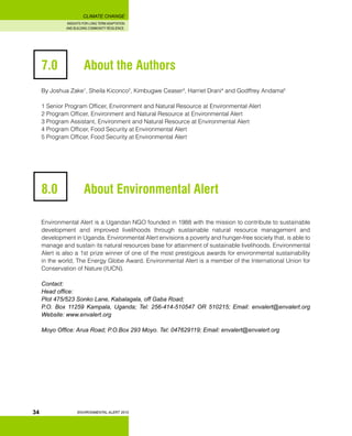 INSIGHTS FOR LONG TERM ADAPTATION
AND BUILDING COMMUNITY RESILIENCE.
ENVIRONMENTAL ALERT 2010
CLIMATE CHANGE
34
7.0 		 About the Authors
By Joshua Zake1
, Sheila Kiconco2
, Kimbugwe Ceaser3
, Harriet Drani4
and Godffrey Andama5
1 Senior Program Officer, Environment and Natural Resource at Environmental Alert
2 Program Officer, Environment and Natural Resource at Environmental Alert
3 Program Assistant, Environment and Natural Resource at Environmental Alert
4 Program Officer, Food Security at Environmental Alert
5 Program Officer, Food Security at Environmental Alert
8.0 		 About Environmental Alert
Environmental Alert is a Ugandan NGO founded in 1988 with the mission to contribute to sustainable
development and improved livelihoods through sustainable natural resource management and
development in Uganda. Environmental Alert envisions a poverty and hunger-free society that, is able to
manage and sustain its natural resources base for attainment of sustainable livelihoods. Environmental
Alert is also a 1st prize winner of one of the most prestigious awards for environmental sustainability
in the world, The Energy Globe Award. Environmental Alert is a member of the International Union for
Conservation of Nature (IUCN).
Contact:
Head office:
Plot 475/523 Sonko Lane, Kabalagala, off Gaba Road;
P.O. Box 11259 Kampala, Uganda; Tel: 256-414-510547 OR 510215; Email: envalert@envalert.org
Website: www.envalert.org
Moyo Office: Arua Road; P.O.Box 293 Moyo. Tel: 047629119; Email: envalert@envalert.org
 