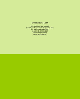 INSIGHTS FOR LONG TERM ADAPTATION
AND BUILDING COMMUNITY RESILIENCE.
ENVIRONMENTAL ALERT 2010
CLIMATE CHANGE
36
ENVIRONMENTAL ALERT
Plot 475/523 Sonko Lane, Kabalagala
(behind Payless Suppermarket building), off Gaba Road;
P. O. Box 11259 Kampala, Uganda;
Tel: 256-414-510547 0R 510 215
Email: envalert@envalert.org
Website: www.envalert.org
 