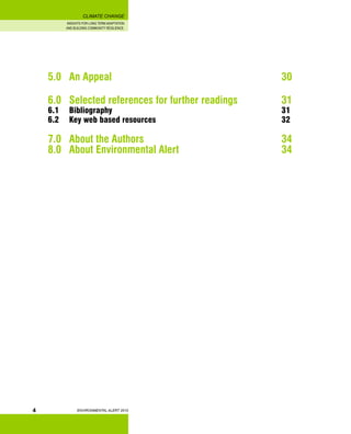 INSIGHTS FOR LONG TERM ADAPTATION
AND BUILDING COMMUNITY RESILIENCE.
ENVIRONMENTAL ALERT 2010
CLIMATE CHANGE
4
5.0 	 An Appeal 								 30
6.0 	 Selected references for further readings 		 31
6.1 	 Bibliography 								 31
6.2 	 Key web based resources 						 32
7.0 	 About the Authors							 34
8.0 	 About Environmental Alert 					 34
 