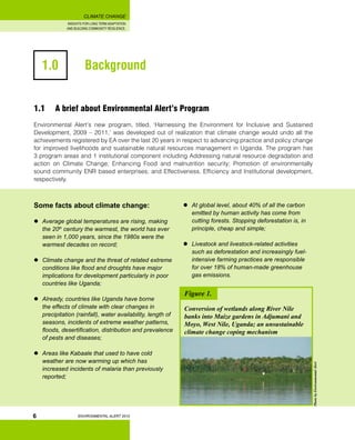 INSIGHTS FOR LONG TERM ADAPTATION
AND BUILDING COMMUNITY RESILIENCE.
ENVIRONMENTAL ALERT 2010
CLIMATE CHANGE
6
1.0 		 Background
Some facts about climate change:
	 Average global temperatures are rising, making
the 20th
century the warmest, the world has ever
seen in 1,000 years, since the 1980s were the
warmest decades on record;
	 Climate change and the threat of related extreme
conditions like flood and droughts have major
implications for development particularly in poor
countries like Uganda;
	 Already, countries like Uganda have borne
the effects of climate with clear changes in
precipitation (rainfall), water availability, length of
seasons, incidents of extreme weather patterns,
floods, desertification, distribution and prevalence
of pests and diseases;
	 Areas like Kabaale that used to have cold
weather are now warming up which has
increased incidents of malaria than previously
reported;
1.1 	 A brief about Environmental Alert’s Program
Environmental Alert’s new program, titled, ‘Harnessing the Environment for Inclusive and Sustained
Development, 2009 – 2011,’ was developed out of realization that climate change would undo all the
achievements registered by EA over the last 20 years in respect to advancing practice and policy change
for improved livelihoods and suatainable natural resources management in Uganda. The program has
3 program areas and 1 institutional component including Addressing natural resource degradation and
action on Climate Change; Enhancing Food and malnutrition security; Promotion of environmentally
sound community ENR based enterprises; and Effectiveness, Efficiency and Institutional development,
respectively.
PhotobyEnvironmentalAlert
	 At global level, about 40% of all the carbon
emitted by human activity has come from
cutting forests. Stopping deforestation is, in
principle, cheap and simple;
	 Livestock and livestock-related activities
such as deforestation and increasingly fuel-
intensive farming practices are responsible
for over 18% of human-made greenhouse
gas emissions.
Figure 1.
Conversion of wetlands along River Nile
banks into Maize gardens in Adjumani and
Moyo, West Nile, Uganda; an unsustainable
climate change coping mechanism
 