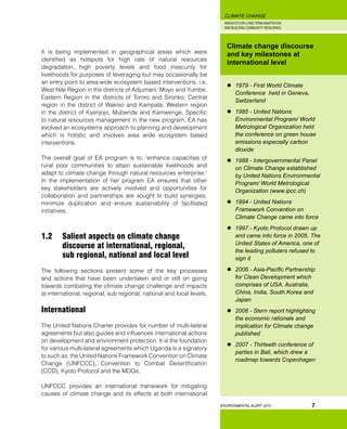 INSIGHTS FOR LONG TERM ADAPTATION
AND BUILDING COMMUNITY RESILIENCE.
ENVIRONMENTAL ALERT 2010
CLIMATE CHANGE
7
It is being implemented in geographical areas which were
identified as hotspots for high rate of natural resources
degradation, high poverty levels and food insecurity for
livelihoods for purposes of leveraging but may occasionally be
an entry point to area-wide ecosystem based interventions. i.e.
West Nile Region in the districts of Adjumani, Moyo and Yumbe,
Eastern Region in the districts of Tororo and Sironko; Central
region in the district of Wakiso and Kampala; Western region
in the district of Kyenjojo, Mubende and Kamwenge. Specific
to natural resources management in the new program, EA has
evolved an ecosystems approach to planning and development
which is holistic and involves area wide ecosystem based
interventions.
The overall goal of EA program is to, ‘enhance capacities of
rural poor communities to attain sustainable livelihoods and
adapt to climate change through natural resources enterprise.’
In the implementation of her program EA ensures that other
key stakeholders are actively involved and opportunities for
collaboration and partnerships are sought to build synergies,
minimize duplication and ensure sustainability of facilitated
initiatives.
1.2 	 Salient aspects on climate change 		
	 discourse at international, regional, 	
	 sub regional, national and local level
The following sections present some of the key processes
and actions that have been undertaken and or still on going
towards combating the climate change challenge and impacts
at international, regional, sub regional, national and local levels.
International
The United Nations Charter provides for number of multi-lateral
agreements but also guides and influences international actions
on development and environment protection. It is the foundation
for various multi-lateral agreements which Uganda is a signatory
to such as: the United Nations Framework Convention on Climate
Change (UNFCCC), Convention to Combat Desertification
(CCD), Kyoto Protocol and the MDGs.
UNFCCC provides an international framework for mitigating
causes of climate change and its effects at both international
Climate change discourse
and key milestones at
international level
	 1979 - First World Climate
Conference held in Geneva,
Switzerland
	 1985 - United Nations
Environmental Program/ World
Metrological Organization held
the conference on green house
emissions especially carbon
dioxide
	 1988 - Intergovernmental Panel
on Climate Change established
by United Nations Environmental
Program/ World Metrological
Organization (www.ipcc.ch)
	 1994 - United Nations
Framework Convention on
Climate Change came into force
	 1997 - Kyoto Protocol drawn up
and came into force in 2005. The
United States of America, one of
the leading polluters refused to
sign it
	 2006 - Asia-Pacific Partnership
for Clean Development which
comprises of USA, Australia,
China, India, South.Korea and
Japan
	 2006 - Stern report highlighting
the economic rationale and
implication for Climate change
published
	 2007 - Thirteeth conference of
parties in Bali, which drew a
roadmap towards Copenhagen
 