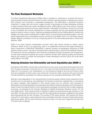 INSIGHTS FOR LONG TERM ADAPTATION
AND BUILDING COMMUNITY RESILIENCE.
ENVIRONMENTAL ALERT 2010
CLIMATE CHANGE
9
The Clean Development Mechanism
The Clean Development Mechanism (CDM) makes it possible for companies or countries that have to
reduce emissions under the Kyoto Protocol to invest in emission reduction projects in developing countries.
Such projects must contribute to sustainable development. The CDM leads to significant long-term
investment; it creates jobs and income, triggers transfer of technology and helps developing countries
to adopt climate-sensitive low carbon development paths. CDM projects cover many sectors, including
sustainable energy production and use, waste treatment, reforestation and biofuels. Access of such funds
is very competitive and involves development of project proposals and the most appropriate proposal
based on specific criteria is chosen. Uganda has already benefited from the CDM projects for instance the
Nyagak mini-hydro project implemented in Nebbi district; and solid waste composting project in the first
phase implemented nine municipalities and town councils of Jinja, Mbale, Soroti, Lira, Fort Portal, Kasese,
Kabale, Mbarara and Mukono to set up composting plants for the solid waste generated in these towns
(Musoke, 2008).
CDM of the Kyoto protocol compensates countries which take actions tending to reduce carbon
emissions. Where as this is an opportunity, there is no established institutional and legal framework to
attract investments in CDM (PEAP, 2004/2005) in Uganda. However, the geographic distribution of CDM
projects remains uneven. The bulk of the projects are currently located in Asia and Central/South America.
The reasons for this are multifaceted, and include the complexity and high transaction cost of registration,
but also weak institutional capacity and a poor investment climate. Both capacity building and technical
support are needed to increase the participation of least developed countries (LDCs) and small island
states (SIDS) in the CDM.
Reducing Emissions from Deforestation and forest Degradation plus (REDD+)
According to FAO (2000), a forest refers to land with tree crown cover (or equivalent stocking level) of more
than 10 percent and area of more than 0.5 ha. In this case, the trees should be able to reach a minimum
height of 5 m at maturity in situ. Deforestation is a non-temporary change of land use from forest to other
land use or depletion of forest crown cover to less than 10 percent. Clear cuts (even with stump removal)
if shortly followed by reforestation for forestry purposes are not considered deforestation (FAO, 2000).
Whereas, forest degradation is the impoverishment of standing woody material mainly caused by human
activities such as over-grazing, over-exploitation (for firewood in particular), repeated fires, or due attacks
by insects, diseases, plant parasites or other natural causes such as cyclones, both processes of
deforestation and forest degradation are associated with release of greenhouse gases into the atmosphere.
Figure 3 shows the relative fraction of man-made greenhouse gases coming from each of eight categories
of sources, as estimated by the Emission Database for Global Atmospheric Research version 3.2, fast
track 2000 project. These values provide a snapshot of global annual greenhouse gas emissions in the
year 2000. The top panel shows the sum over all man-made greenhouse gases, weighted by their global
warming potential over the next 100 years. This consists of 72% carbon dioxide, 18% methane, 8% nitrous
oxide and 1% other gases. Lower panels show the comparable information for each of these three primary
greenhouse gases, with the same coloring of sectors as used in the top chart. Segments with less than
1% fraction are not labeled.
 