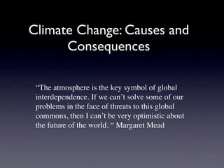 Climate Change: Causes and
      Consequences

 “The atmosphere is the key symbol of global
 interdependence. If we can’t solve some of our
 problems in the face of threats to this global
 commons, then I can’t be very optimistic about
 the future of the world. “ Margaret Mead
 