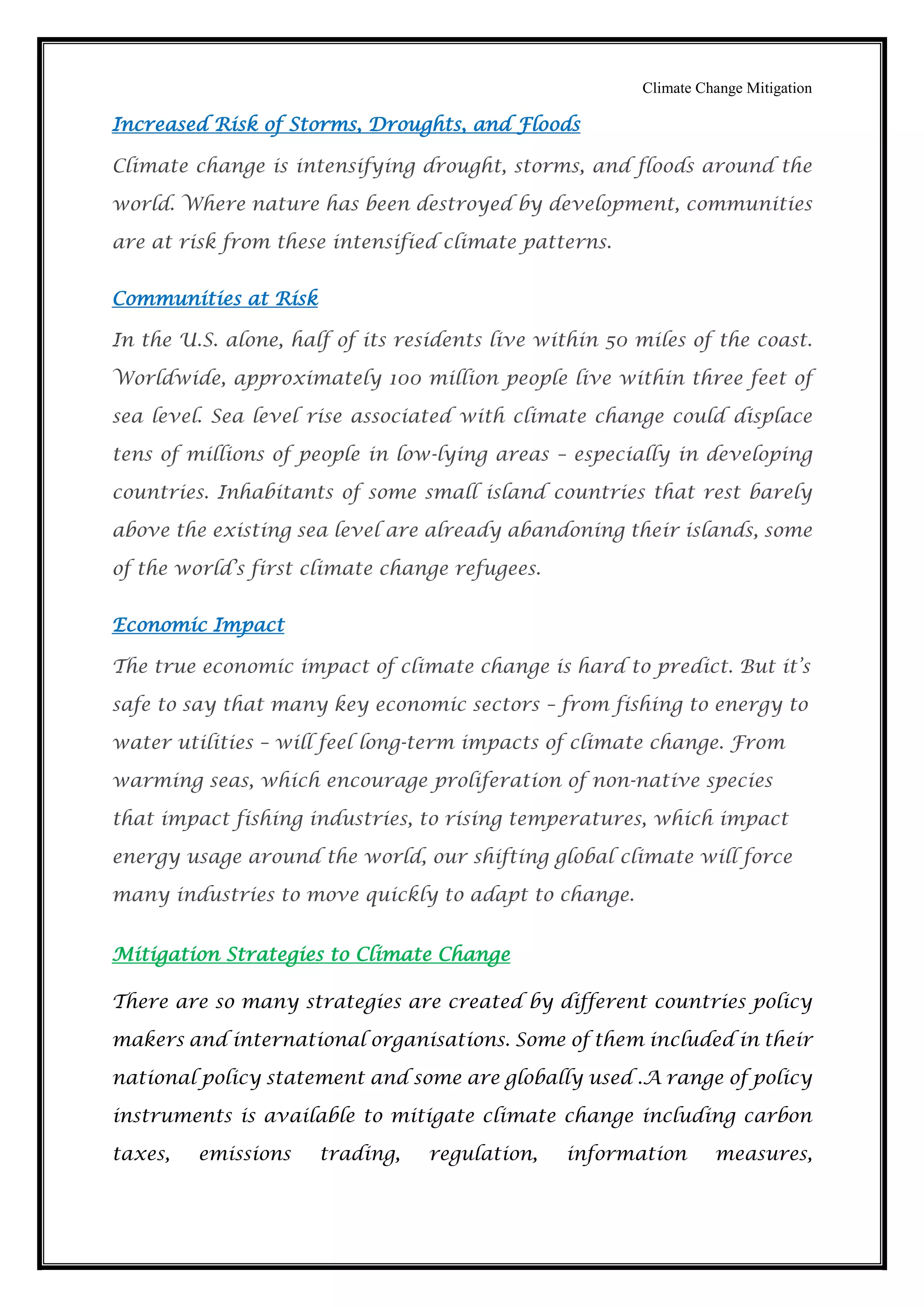 Climate Change Mitigation
Increased Risk of Storms, Droughts, and Floods
Climate change is intensifying drought, storms, and floods around the
world. Where nature has been destroyed by development, communities
are at risk from these intensified climate patterns.
Communities at Risk
In the U.S. alone, half of its residents live within 50 miles of the coast.
Worldwide, approximately 100 million people live within three feet of
sea level. Sea level rise associated with climate change could displace
tens of millions of people in low-lying areas – especially in developing
countries. Inhabitants of some small island countries that rest barely
above the existing sea level are already abandoning their islands, some
of the world’s first climate change refugees.
Economic Impact
The true economic impact of climate change is hard to predict. But it’s
safe to say that many key economic sectors – from fishing to energy to
water utilities – will feel long-term impacts of climate change. From
warming seas, which encourage proliferation of non-native species
that impact fishing industries, to rising temperatures, which impact
energy usage around the world, our shifting global climate will force
many industries to move quickly to adapt to change.
Mitigation Strategies to Climate Change
There are so many strategies are created by different countries policy
makers and international organisations. Some of them included in their
national policy statement and some are globally used .A range of policy
instruments is available to mitigate climate change including carbon
taxes, emissions trading, regulation, information measures,
 