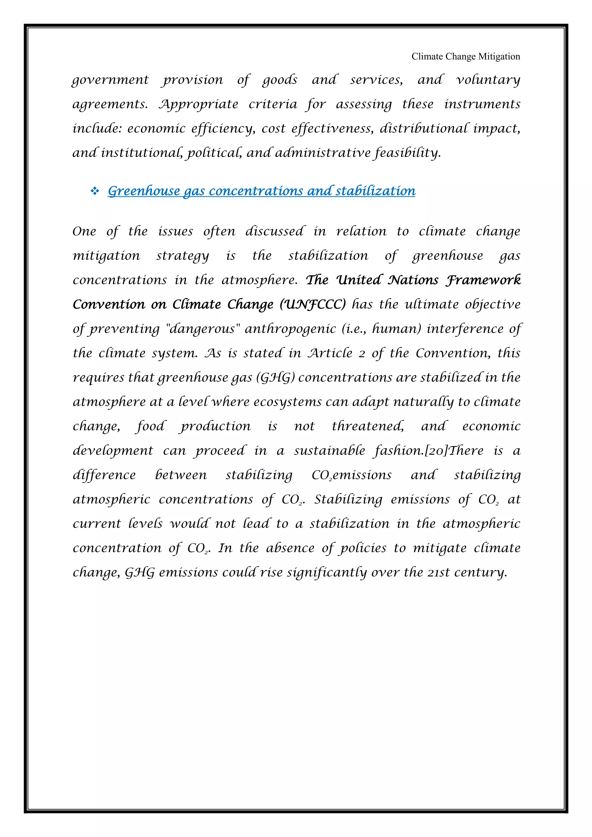 Climate Change Mitigation
government provision of goods and services, and voluntary
agreements. Appropriate criteria for assessing these instruments
include: economic efficiency, cost effectiveness, distributional impact,
and institutional, political, and administrative feasibility.
 Greenhouse gas concentrations and stabilization
One of the issues often discussed in relation to climate change
mitigation strategy is the stabilization of greenhouse gas
concentrations in the atmosphere. The United Nations Framework
Convention on Climate Change (UNFCCC) has the ultimate objective
of preventing "dangerous" anthropogenic (i.e., human) interference of
the climate system. As is stated in Article 2 of the Convention, this
requires that greenhouse gas (GHG) concentrations are stabilized in the
atmosphere at a level where ecosystems can adapt naturally to climate
change, food production is not threatened, and economic
development can proceed in a sustainable fashion.[20]There is a
difference between stabilizing CO2emissions and stabilizing
atmospheric concentrations of CO2. Stabilizing emissions of CO2 at
current levels would not lead to a stabilization in the atmospheric
concentration of CO2. In the absence of policies to mitigate climate
change, GHG emissions could rise significantly over the 21st century.
 