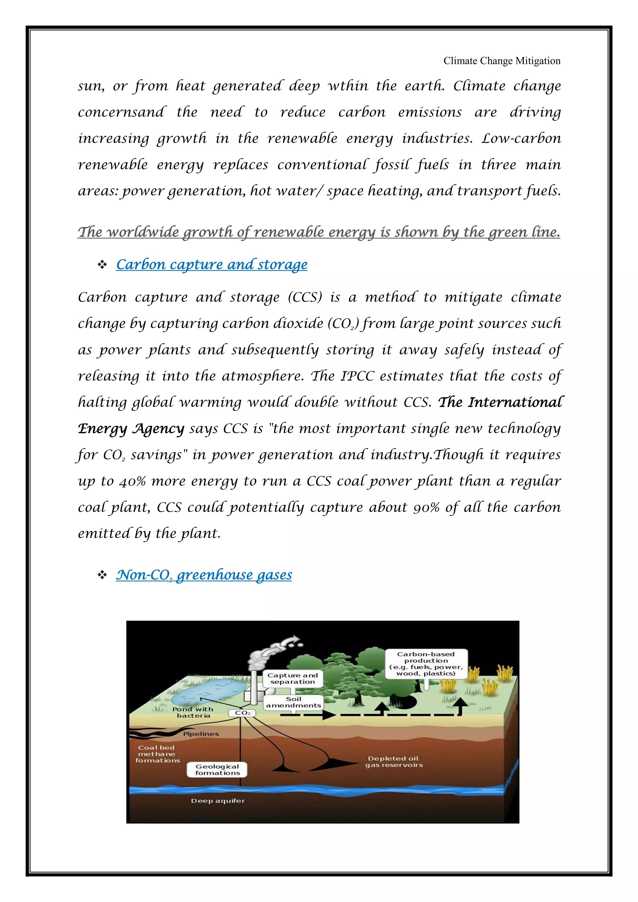 Climate Change Mitigation
sun, or from heat generated deep wthin the earth. Climate change
concernsand the need to reduce carbon emissions are driving
increasing growth in the renewable energy industries. Low-carbon
renewable energy replaces conventional fossil fuels in three main
areas: power generation, hot water/ space heating, and transport fuels.
The worldwide growth of renewable energy is shown by the green line.
 Carbon capture and storage
Carbon capture and storage (CCS) is a method to mitigate climate
change by capturing carbon dioxide (CO2) from large point sources such
as power plants and subsequently storing it away safely instead of
releasing it into the atmosphere. The IPCC estimates that the costs of
halting global warming would double without CCS. The International
Energy Agency says CCS is "the most important single new technology
for CO2 savings" in power generation and industry.Though it requires
up to 40% more energy to run a CCS coal power plant than a regular
coal plant, CCS could potentially capture about 90% of all the carbon
emitted by the plant.
 Non-CO2 greenhouse gases
 