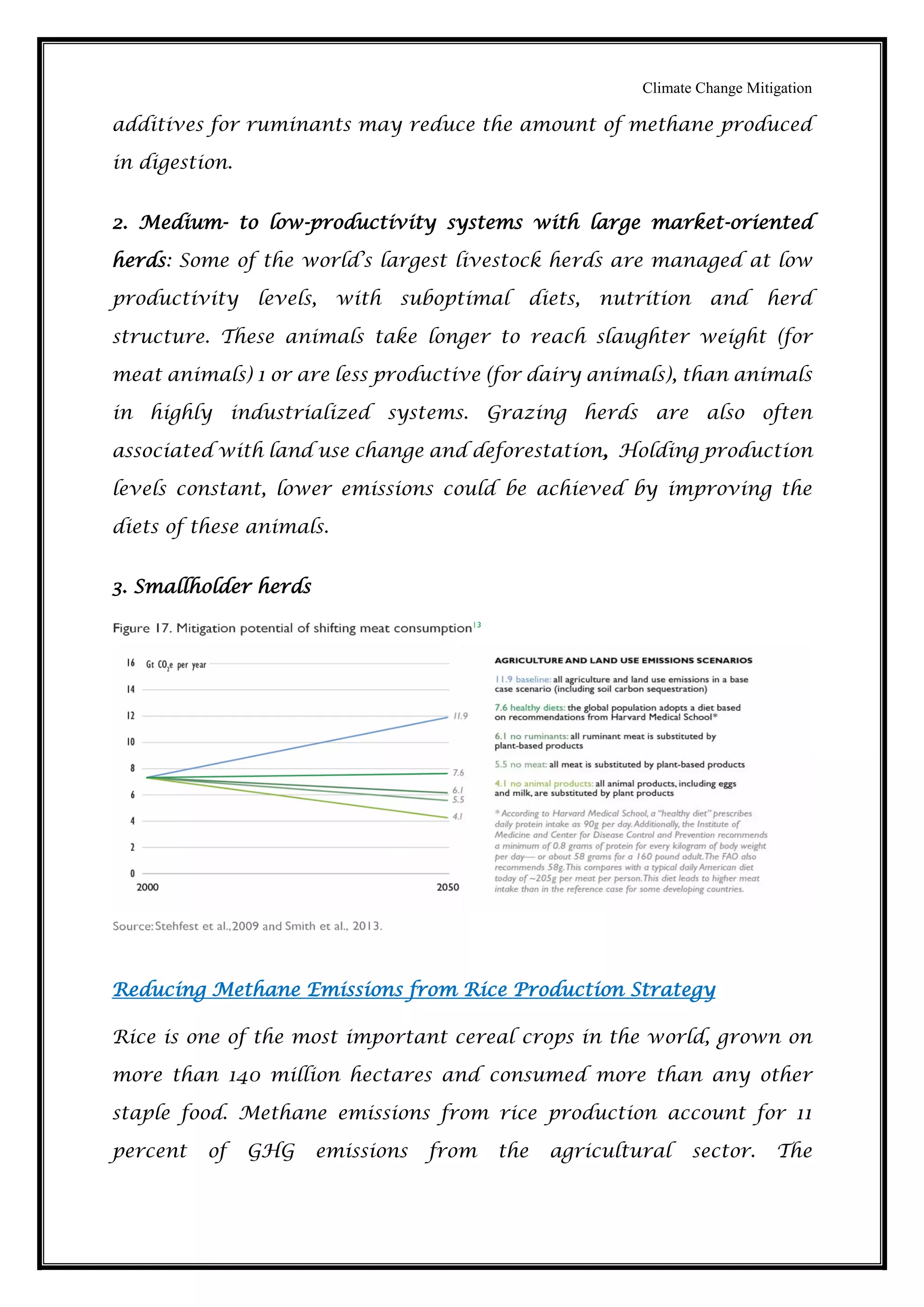 Climate Change Mitigation
additives for ruminants may reduce the amount of methane produced
in digestion.
2. Medium- to low-productivity systems with large market-oriented
herds: Some of the world’s largest livestock herds are managed at low
productivity levels, with suboptimal diets, nutrition and herd
structure. These animals take longer to reach slaughter weight (for
meat animals) 1 or are less productive (for dairy animals), than animals
in highly industrialized systems. Grazing herds are also often
associated with land use change and deforestation, Holding production
levels constant, lower emissions could be achieved by improving the
diets of these animals.
3. Smallholder herds
Reducing Methane Emissions from Rice Production Strategy
Rice is one of the most important cereal crops in the world, grown on
more than 140 million hectares and consumed more than any other
staple food. Methane emissions from rice production account for 11
percent of GHG emissions from the agricultural sector. The
 
