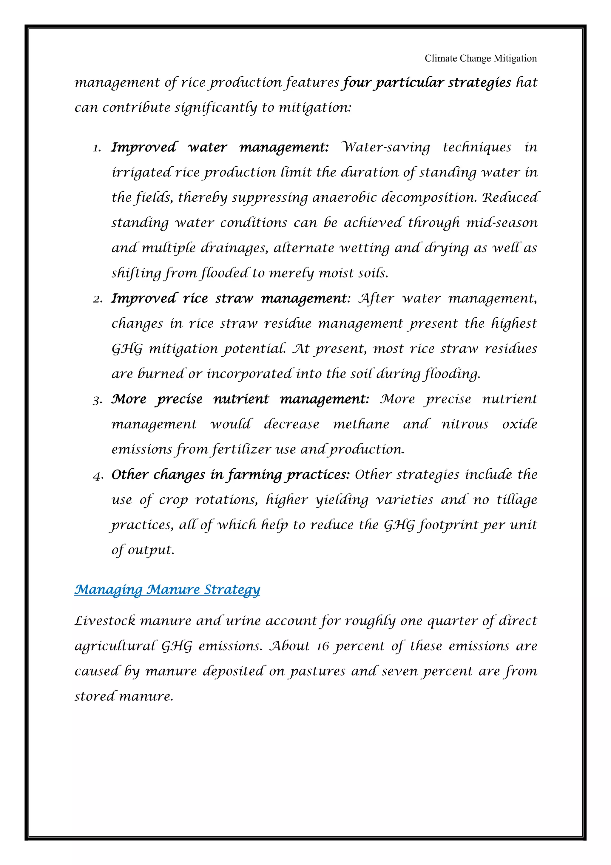 Climate Change Mitigation
management of rice production features four particular strategies hat
can contribute significantly to mitigation:
1. Improved water management: Water-saving techniques in
irrigated rice production limit the duration of standing water in
the fields, thereby suppressing anaerobic decomposition. Reduced
standing water conditions can be achieved through mid-season
and multiple drainages, alternate wetting and drying as well as
shifting from flooded to merely moist soils.
2. Improved rice straw management: After water management,
changes in rice straw residue management present the highest
GHG mitigation potential. At present, most rice straw residues
are burned or incorporated into the soil during flooding.
3. More precise nutrient management: More precise nutrient
management would decrease methane and nitrous oxide
emissions from fertilizer use and production.
4. Other changes in farming practices: Other strategies include the
use of crop rotations, higher yielding varieties and no tillage
practices, all of which help to reduce the GHG footprint per unit
of output.
Managing Manure Strategy
Livestock manure and urine account for roughly one quarter of direct
agricultural GHG emissions. About 16 percent of these emissions are
caused by manure deposited on pastures and seven percent are from
stored manure.
 